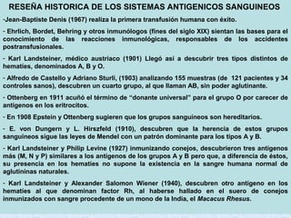 RESEÑA HISTORICA DE LOS SISTEMAS ANTIGENICOS SANGUINEOS
-Jean-Baptiste Denis (1967) realiza la primera transfusión humana con éxito.
- Ehrlich, Bordet, Behring y otros inmunólogos (fines del siglo XIX) sientan las bases para el
conocimiento de las reacciones inmunológicas, responsables de los accidentes
postransfusionales.
- Karl Landsteiner, médico austriaco (1901) Llegó así a descubrir tres tipos distintos de
hematíes, denominados A, B y O.
- Alfredo de Castello y Adriano Sturli, (1903) analizando 155 muestras (de 121 pacientes y 34
controles sanos), descubren un cuarto grupo, al que llaman AB, sin poder aglutinante.
- Ottenberg en 1911 acuñó el término de “donante universal” para el grupo O por carecer de
antígenos en los eritrocitos.
- En 1908 Epstein y Ottenberg sugieren que los grupos sanguíneos son hereditarios.
- E. von Dungern y L. Hirszfeld (1910), descubren que la herencia de estos grupos
sanguíneos sigue las leyes de Mendel con un patrón dominante para los tipos A y B.
- Karl Landsteiner y Philip Levine (1927) inmunizando conejos, descubrieron tres antígenos
más (M, N y P) similares a los antígenos de los grupos A y B pero que, a diferencia de éstos,
su presencia en los hematíes no supone la existencia en la sangre humana normal de
aglutininas naturales.
- Karl Landsteiner y Alexander Salomon Wiener (1940), descubren otro antígeno en los
hematíes al que denominan factor Rh, al haberse hallado en el suero de conejos
inmunizados con sangre procedente de un mono de la India, el Macacus Rhesus.

 