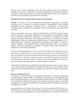 desvían de los cultivos principales hacia ella. Estas plantas pueden ser sembradas
alrededor de los surcos o entre ellos de modo que las plagas que allí se junten puedan ser
atrapadas y eliminadas fácilmente. Los cultivos trampa pueden servir como lugares de
reproducción para parásitos y depredadores de las plagas.

Ingredientes activos de algunas plantas usadas como alelopática

Cebolla: Su consumo en crudo le proporciona propiedades estimulantes y excitantes,
cualidades que se pierden al cocinarse ganando en digestibilidad. Posee también
propiedades tónicas, digestivas, diuréticas (por su composición en fructosanos),
reconstituyentes y antibióticas. Es un alimento con bajo valor energético y elevado en sales
minerales.

Entre los principales activos que contiene la cebolla destaca un 0.015% de aceite esencial
incoloro, muy rico en compuestos sulfurados como la cicloaliína y la propiláliína. El jugo
fresco de cebolla contiene ácido sulfociánico y sulfocianato e isosulfocianato de alilo.
Además tiene ácido tiosulfínico, cuya fermentación produce una sustancia con efectos
bacteriostáticos. Entre los componentes volátiles destaca el ácido tiopropiónico y el 2-
propanotial-sóxido, sustancias responsables del lagrimeo que produce la cebolla al
cortarla. Además se han encontrado otras sustancias sulfuradas, entre las que destacan
algunos derivados polifenólicos, glucósidos, flavónicos (sobre todo quercitina) y
fitohormonas con efecto gonadotrópico.

A pesar de la importancia para la vida, el suelo no ha recibido de la sociedad la atención
que merece. Su degradación es una seria amenaza para el futuro de la humanidad. Por lo
tanto, los científicos se enfrentan al triple desafío de intensificar, preservar e incrementar la
calidad de la tierra. Para ello, es necesario contar con una sólida concepción de la calidad y
con indicadores de calidad o salud de la tierra y de manejo sostenible de la misma, tal
como se cuenta para dar seguimiento a variables sociales y económicas.

El desarrollo de indicadores de calidad del suelo debería basarse en el uso de este recurso
y en la relación entre los indicadores y la función del suelo que se esté evaluando. Deben
considerarse propiedades edáficas que cambien en un periodo de tiempo relativamente
corto.

¿Qué es la calidad del suelo?
La calidad y la salud del suelo son conceptos equivalentes, no siempre considerados
sinónimos (Doran y Parkin, 1994). La calidad debe interpretarse como la utilidad del suelo
para un propósito específico en una escala amplia de tiempo (Carter et al., 1997). El estado
de las propiedades dinámicas del suelo como contenido de materia orgánica, diversidad
de organismos, o productos microbianos en un tiempo particular constituyen la salud del
suelo (Romig et al., 1995).

La preocupación por la calidad del suelo no es nueva (Lowdermilk, 1953; Doran et al.,
1996; Karlen et al., 1997; Singer y Ewing, 2000). En el pasado, este concepto fue equiparado
con el de productividad agrícola por la poca diferenciación que se hacía entre tierras y
 
