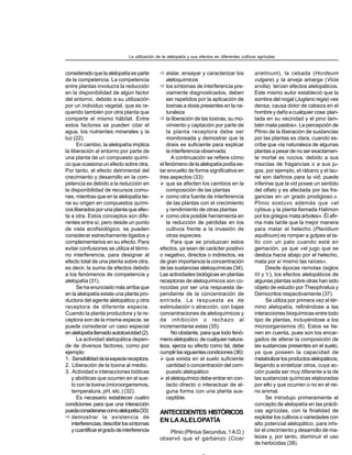 consideradoquelaalelopatíaesparte
de la competencia. La competencia
entre plantas involucra la reducción
en la disponibilidad de algún factor
del entorno, debido a su utilización
por un individuo vegetal, que es re-
querido también por otra planta que
comparte el mismo hábitat. Entre
estos factores se pueden citar el
agua, los nutrientes minerales y la
luz (22).
En cambio, la alelopatía implica
la liberación al entorno por parte de
una planta de un compuesto quími-
co que ocasiona un efecto sobre otra.
Por tanto, el efecto detrimental del
crecimiento y desarrollo en la com-
petencia es debido a la reducción en
la disponibilidad de recursos comu-
nes, mientras que en la alelopatía tie-
ne su origen en compuestos quími-
cosliberadosporunaplantaqueafec-
ta a otra. Estos conceptos son dife-
rentes entre sí, pero desde un punto
de vista ecofisiológico, se pueden
considerar estrechamente ligados y
complementarios en su efecto. Para
evitar confusiones se utiliza el térmi-
no interferencia, para designar al
efecto total de una planta sobre otra,
es decir, la suma de efectos debido
a los fenómenos de competencia y
alelopatía (31).
Se ha enunciado más arriba que
en la alelopatía existe una planta pro-
ductora del agente alelopático y otra
receptora de diferente especie.
Cuando la planta productora y la re-
ceptora son de la misma especie, se
puede considerar un caso especial
enalelopatíallamadoautotoxicidad(2).
La actividad alelopática depen-
de de diversos factores, como por
ejemplo:
1. Sensibilidaddelaespeciereceptora.
2. Liberación de la toxina al medio.
3. Actividad e interacciones bióticas
y abióticas que ocurren en el sue-
lo con la toxina (microorganismos,
temperatura, pH, etc.) (32).
Es necesario establecer cuatro
condiciones para que una interacción
puedaconsiderarsecomoalelopatía(33):
demostrar la existencia de
interferencias,describirlossíntomas
ycuantificarelgradodeinterferencia
aislar, ensayar y caracterizar los
aleloquímicos
los síntomas de interferencia pre-
viamente diagnosticados, deben
ser repetidos por la aplicación de
toxinas a dosis presentes en la na-
turaleza
la liberación de las toxinas, su mo-
vimiento y captación por parte de
la planta receptora debe ser
monitoreada y demostrar que la
dosis es suficiente para explicar
la interferencia observada.
A continuación se refiere cómo
elfenómenodelaalelopatíapodíaes-
tar envuelto de forma significativa en
tres aspectos (33):
que se afecten los cambios en la
composición de las plantas
como otra fuente de interferencia
de las plantas con el crecimiento
y rendimiento de otras plantas
como otra posible herramienta en
la reducción de pérdidas en los
cultivos frente a la invasión de
otras especies.
Para que se produzcan estos
efectos, ya sean de carácter positivo
o negativo, directos o indirectos, es
de gran importancia la concentración
de las sustancias aleloquímicas (34).
Las actividades biológicas en plantas
receptoras de aleloquímicos son co-
nocidas por ser una respuesta de-
pendiente de la concentración de
entrada. La respuesta es de
estimulación o atracción, con bajas
concentraciones de aleloquímicos y
de inhibición o rechazo al
incrementarse estas (35).
No obstante, para que todo fenó-
menoalelopático,decualquiernatura-
leza, ejerza su efecto como tal, debe
cumplirlassiguientescondiciones(36):
que exista en el suelo suficiente
cantidad o concentración del com-
puesto alelopático
el aleloquímico debe entrar en con-
tacto directo o interactuar de al-
guna forma con una planta sus-
ceptible.
ANTECEDENTES HISTÓRICOS
EN LAALELOPATÍA
Plinio (Plinius Secundus, 1A.D.)
observó que el garbanzo (Cicer
arietinum), la cebada (Hordeum
vulgare) y la arveja amarga (Vicia
ervilia) tenían efectos alelopáticos.
Este mismo autor estableció que la
sombra del nogal (Juglans regia) «es
densa, causa dolor de cabeza en el
hombre y daño a cualquier cosa plan-
tada en su vecindad y el pino tam-
bién mata pastos». La percepción de
Plinio de la liberación de sustancias
por las plantas es clara, cuando es-
cribe que «la naturaleza de algunas
plantas a pesar de no ser exactamen-
te mortal es nociva, debido a sus
mezclas de fragancias o a sus ju-
gos, por ejemplo, el rábano y el lau-
rel son dañinos para la vid; puede
inferirse que la vid posee un sentido
del olfato y es afectada por las fra-
gancias en un grado prodigioso.».
Plinio sostuvo además que «el
cytisus y la planta llamada Halimon
por los griegos mata árboles». Él afir-
ma más tarde que la mejor manera
para matar el helecho (Pteridium
aquilinum) es romper a golpes el ta-
llo con un palo cuando está en
gemación, ya que «el jugo que se
desliza hacia abajo por el helecho,
mata por sí mismo las raíces».
Desde épocas remotas (siglos
III y V), los efectos alelopáticos de
algunas plantas sobre otras han sido
objeto de estudio por Theophratus y
Democritos respectivamente (37).
Se utiliza por primera vez el tér-
mino alelopatía, refiriéndose a las
interacciones bioquímicas entre todo
tipo de plantas, incluyéndose a los
microorganismos (6). Estos se tie-
nen en cuenta, pues son los encar-
gados de alterar la composición de
las sustancias presentes en el suelo,
ya que poseen la capacidad de
metabolizarlosproductosalelopáticos,
llegando a sintetizar otros, cuya ac-
ción pueda ser muy diferente a la de
las sustancias químicas elaboradas
por ello y que ocurren o no en el rei-
no animal.
Se introdujo primeramente el
concepto de alelopatía en las prácti-
cas agrícolas, con la finalidad de
explotar los cultivos o variedades con
alto potencial alelopático, para inhi-
bir el crecimiento y desarrollo de ma-
lezas y, por tanto, disminuir el uso
de herbicidas (38).
La utilización de la alelopatía y sus efectos en diferentes cultivos agrícolas
 