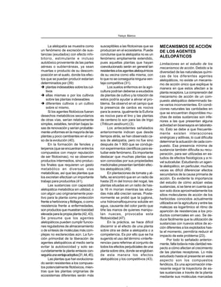 La alelopatía se muestra como
un fenómeno de excreción de sus-
tancias (exudados) con efecto inhi-
bitorio, estimulante e incluso
autotóxico proveniente de las partes
aéreas o subterráneas, ya sean
muertas o producto de su descom-
posición en el suelo, donde los efec-
tos que se puedan producir estarían
determinados por (39):
plantas indeseables sobre los cul-
tivos
ellas mismas o por los cultivos
sobre las plantas indeseables
diferentes cultivos o un cultivo
sobre sí mismo.
Si los agentes fitotóxicos fueran
desechos metabólicos secundarios
de otras vías, serían relativamente
simples, estables, tendrían bajas ta-
sas de renovación y serían probable-
mente uniformes en la mayoría de las
plantas y poco cambiantes en el cur-
so de la evolución (40).
En la formación de fenoles y
terpenos(queseencuentranentrelos
compuestos con mayor reputación
de ser fitotoxinas), no se observan
productos intermedios, sino produc-
tos finales que requieren un gasto
metabólico en diversas vías
metabólicas, así que las plantas que
los excretan efectúan un importante
trabajo para producirlos (41).
Las sustancias con capacidad
alelopática metabólica sin utilidad, o
con algún uso originariamente posi-
tivo para la planta como protección
frenteaherbívorosyfitófagos,ocomo
resistencia frente a enfermedades,
son productos quemuestrantoxicidad
elevada para la propia planta (42, 43).
Se presume que los agentes
alelopáticos pueden cumplir funcio-
nes reguladores de almacenamiento
o de síntesis de moléculas más com-
plejas no esclarecidas aún. La fun-
ción primordial de la liberación de
agentes alelopáticos al medio sería
evitar la autotoxicidad y solo se-
cundariamente la planta emisora con-
seguiríaunaventajaadoptiva(31,44,45).
Las plantas que han evoluciona-
do serán resistentes a los compues-
tos potencialmente fitotóxicos, mien-
tras que las plantas originarias de
ecosistemas diferentes serán más
susceptibles a las fitotoxinas que se
produzcan en el ecosistema. Puede
concluirse que la alelopatía no es un
fenómeno ampliamente extendido,
pues aquellas plantas que hayan
coevolucionado serán en general tan
resistentesalosagentesaleloquímicos
de su vecina como ella misma, con
lo que no se conseguiría ninguna ven-
taja competitiva (31).
Los suelos enfermos en la agri-
cultura podrían deberse a exudados
de plantas de cultivo y la rotación de
estos podría ayudar a aliviar el pro-
blema. Se observó en el campo que
la presencia de cardos es nociva
para la avena, igualmente la Euforia
es nociva para el lino y las plantas
de centeno lo son para las de trigo
(Triticum aestivum) (3).
Los antecedentes señalados
anteriormente indican que desde
tiempos atrás, se han observado ca-
sos de alelopatía, pero no fue sino
después de 1 900 que se conduje-
ron experimentos científicos para es-
tudiar este fenómeno. Es importante
destacar que muchas plantas que
son conocidas por sus propiedades
medicinales presentan también efec-
tos alelopáticos (46).
En plantaciones de tomate y al-
falfa, se encontró que en un radio de
hasta 25 m del tronco del nogal, las
plantas situadas en un radio de has-
ta 16 m morían mientras las situa-
das más allá crecían sanas. Poste-
riormente se probó que la juglona,
una hidroxinaftoquinona soluble en
agua, causante del color pardo que
tiñe las manos de quienes manipu-
lan nueces, provocaba esta
fitotoxicidad (47).
En la práctica, se hace difícil
discernir si el efecto de una planta
sobre otra se debe a alelopatía o a
competencia. Es por ello que se ha
sugerido el uso del término «interfe-
rencia» para referirse al conjunto de
todos los efectos perjudiciales de una
planta sobre otra, donde se engloban
de esta manera los efectos
alelopáticos y los competitivos (43).
MECANISMOS DE ACCIÓN
DE LOS AGENTES
ALELOPÁTICOS
Limitaciones en el estudio de los
mecanismos de acción. Debido a la
diversidad de las naturalezas quími-
cas de los diferentes agentes
alelopáticos, no existe un mecanis-
mo de acción único que explique la
manera en que estos afectan a la
planta receptora. La comprensión del
mecanismo de acción de un com-
puesto alelopático determinado tie-
ne varios inconvenientes. En condi-
ciones naturales las cantidades en
que se encuentran disponibles mu-
chas de estas sustancias son infe-
riores a las que presentan alguna
actividad en bioensayos en laborato-
rio. Esto se debe a que frecuente-
mente existen interacciones
sinérgicas y aditivas, lo cual dificulta
determinar la actuación de cada com-
puesto. Esa presencia mínima de
sustancia también dificulta su recu-
peración, para ser utilizadas en es-
tudios de efectos fisiológicos y a ni-
vel subcelular. Estudiando un agen-
te alelopático, en particular, muchas
veces es difícil diferenciar efectos
secundarios de la causa primaria de
acción. Es evidente la importancia
del estudio de cómo actúan estas
sustancias, si se tiene en cuenta que
son solo doce aproximadamente los
sitios moleculares de acción de los
herbicidas conocidos actualmente
utilizados en la agricultura y entre las
malezas es logarítmico el ritmo de
aparición de resistencias a los pro-
ductos comerciales en uso. Se de-
duce fácilmente que la utilización de
sustancias con nuevos sitios de ac-
ción diferentes a los explotados has-
ta el momento, permitiría reducir el
impacto de este problema (23).
Por todo lo señalado anterior-
mente, falta todavía más claridad res-
pecto a cómo afectan el crecimiento
de las plantas receptoras. Lo más
estudiado hasta el presente en este
aspecto son los compuestos
fenólicos. Es una aproximación inte-
resante seguir la trayectoria de es-
tas sustancias a través de la planta
mediante sus moléculas marcadas
Yaisys Blanco
 