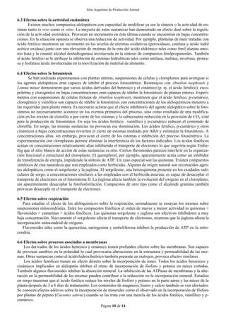 Sitio Argentino de Producción Animal
Página 10 de 14
6.3 Efectos sobre la actividad enzimática
Existen muchos compuestos alelopáticos con capacidad de modificar ya sea la síntesis o la actividad de en-
zimas tanto in vivo como in vitro. La mayoría de estas sustancias han demostrado un efecto dual sobre la regula-
ción de la actividad enzimática. Provocan un incremento en ésta última cuando se encuentran en bajas concentra-
ciones. En la situación opuesta se observa una reducción de actividad. Por ejemplo, plántulas de maíz tratadas con
ácido ferúlico mostraron un incremento en los niveles de enzimas oxidativas (peroxidasas, catalasa y ácido indol
acético oxidasa) junto con una elevación de enzimas de la ruta del ácido shikímico tales como fenil alanina amo-
nio liasa y la cinamil alcohol deshidrogenasa involucrada en la síntesis de compuestos fenilpropanoides. También
al ácido ferúlico se le atribuye la inhibición de enzimas hidrolíticas tales como amilasa, maltasa, invertasa, protea-
sa y fosfatasa ácida involucradas en la movilización de material de alimento.
6.4 Efectos sobre la fotosíntesis
Se han realizado experimentos con plantas enteras, suspensiones de células y cloroplastos para averiguar si
los agentes alelopáticos eran capaces de inhibir el proceso fotosintético. Bioensayos con Abutilon teophrasti y
Lemna minor demostraron que varios ácidos derivados del benzoico y el cinámico (p. ej. el ácido ferúlico), esco-
poletina y clorogénico en bajas concentraciones eran capaces de inhibir la fotosíntesis de plantas enteras. Experi-
mentos con suspensiones de células foliares de Abutilon teophrasti, mostraron que el ácido ferúlico, p-cumárico,
clorogénico y vainíllico son capaces de inhibir la fotosíntesis con concentraciones de los aleloquímicos menores a
las requeridas para planta entera. Es necesario aclarar que el efecto inhibitorio del agente alelopático sobre la foto-
síntesis no necesariamente acontece en los eventos primarios del proceso, sino como resultado de una modifica-
ción en los niveles de clorofila o por cierre de los estomas y la subsecuente reducción en la provisión de CO2 vital
para la producción de fotosintatos. En soja los ácidos ferúlico, vainíllico y p-cumárico reducen el contenido de
clorofila. En sorgo, las mismas sustancias no provocan esa disminución. Los ácidos ferúlico, p-cumárico y otros
cinámicos a bajas concentraciones revierten el cierre de estomas mediado por ABA y estimulan la fotosíntesis. A
concentraciones altas, sin embargo, provocan el cierre de los estomas e inhibición del proceso fotosintético. La
experimentación con cloroplastos permite eliminar la interferencia de los factores indicados. Los ácidos fenólicos
actúan en concentraciones relativamente altas inhibiendo el transporte de electrones lo que sugeriría según Einhe-
llig que el sitio blanco de acción de estas sustancias es otro. Ciertos flavonoides parecen interferir en la organiza-
ción funcional o estructural del cloroplasto. El quempferol, por ejemplo, aparentemente actúa como un inhibidor
de transferencia de energía, impidiendo la síntesis de ATP. Un caso especial son las quinonas. Existen compuestos
sintéticos de esta naturaleza que son empleados como herbicidas. Algunas de origen natural son reconocidos agen-
tes alelopáticos como el sorgoleone y la juglona. El sorgoleone, una benzoquinona presente en los exudados radi-
culares de sorgo, a concentraciones similares a las empleadas con el herbicida atrazina, es capaz de desacoplar el
transporte de electrones en el fotosistema II. La juglona afecta también la evolución del oxígeno en el cloroplasto,
sin aparentemente desacoplar la fotofosforilación. Compuestos de otro tipo como el alcaloide gramina también
provocan desacople en el transporte de electrones.
6.5 Efectos sobre respiración
Para estudiar el efecto de los aleloquímicos sobre la respiración, normalmente se ensayan los mismos sobre
suspensiones mitocondriales. Entre los compuestos fenólicos el orden de mayor a menor actividad es quinonas >
flavonoides > cumarinas > ácidos fenólicos. Las quinonas sorgoleone y juglona son efectivos inhibidores a muy
baja concentración. Nuevamente el sorgoleone afecta el transporte de electrones, mientras que la juglona afecta la
incorporación mitocondrial de oxígeno.
Flavonoides tales como la quercetina, naringenina y umbeliferona inhiben la producción de ATP en la mito-
condria.
6.6 Efectos sobre procesos asociados a membranas
Los derivados de los ácidos benzoico y cinámico tienen profundos efectos sobre las membranas. Son capaces
de provocar cambios en la polaridad lo cual provocaría alteraciones en la estructura y permeabilidad de las mis-
mas. Otras sustancias como el ácido hidroxibutírico también presente en rastrojos, provoca efectos similares.
Los ácidos fenólicos tienen un efecto directo sobre la incorporación de iones. Todos los ácidos benzoicos y
cinámicos implicados en alelopatía inhiben el ritmo de incorporación de fósforo y potasio en raíces cortadas.
También algunos flavonoides inhiben la absorción mineral. La inhibición de las ATPasas de membranas y la alte-
ración en la permeabilidad de las mismas pueden contribuir a la reducción en la incorporación mineral. Estudios
en sorgo muestran que el ácido ferúlico reduce los niveles de fósforo y potasio en la parte aérea y las raíces de la
planta después de 3 a 6 días de tratamiento. Los contenidos de magnesio, hierro y calcio también se ven afectados.
Se conocen efectos aditivos sobre la incorporación de minerales como el observado en la incorporación de fósforo
por plantas de pepino (Cucumis sativus) cuando se las trata con una mezcla de los ácidos ferúlico, vainíllico y p-
cumárico.
 