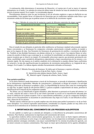 Sitio Argentino de Producción Animal
Página 12 de 14
A continuación, debe determinarse el mecanismo de liberación y el camino por el cual se mueve el supuesto
aleloquímico en el medio. Los métodos de extracción deben tratar de simular las rutas de entrada de las sustancias
tóxicas al entorno natural. En el cuadro 1 se recomiendan algunos.
Procedimientos drásticos como los que involucran el uso de solventes orgánicos o agua en ebullición no son
recomendables. Estos pueden llevar a la detección de fitotoxinas que en condiciones naturales están física o quí-
micamente unidas de tal forma que no podrían actuar en la inhibición de crecimiento vegetal.
Cuadro 1. Métodos de extracción de sustancias a partir de diferentes materiales de origen vegetal.
Recuperación de lixiviados Materiales
Empapado con agua fría
Hojas frescas o secas Raíces frescas o secas
Residuos de raíces
Residuos de hojas
Mojado con niebla o rocío Hojas en planta entera
Recuperación de exudados radiculares
Sistemas de recirculación Suelo en torno a raíces en planta entera
Recuperación de sustancias volátiles
Trampas de gases enfriadas con hielo seco Aire en torno a la planta entera
Para el estudio de una alelopatía en particular debe establecerse un bioensayo standard seleccionando especies
blanco convenientes y se bioensayan los compuestos colectados anteriormente evaluado cambios en tamaño y
peso en los órganos de éstas. Son frecuentes los bioensayos de germinación de semillas y crecimiento de plántu-
las. También se han diseñado bioensayos con plantas enteras (p. ej. Lemna minor). Las especies blanco se selec-
cionan de acuerdo al objetivo que se persigue (p. ej. corroborar la sensibilidad a un aleloquímico de una supuesta
especie receptora que se observó en campo). Es aconsejable seleccionar especies que presenten germinación uni-
forme, sensibilidad a gran variedad de aleloquímicos especialmente a bajas concentraciones de los mismos y cre-
cimiento rápido. De esta manera en el análisis estadístico de la información se pueden obtener bajos coeficientes
de variación y la más alta significación para los parámetros de crecimiento mensurables( p. ej. longitud de raíz y
vástago). En el cuadro 2 se indican algunos métodos frecuentemente utilizados en bioensayo.
Cuadro 2. Métodos frecuentes de bioensayo. Se indica qué sé bioensaya y soportes utilizados.
I_Extractos (Caja de Petri, Suelo y Arena)
II_ Interacción entre plantas intactas (Suelo, Arena y Agar)
III_ Material vegetal (Esponja de celulosa, Suelo, Arena)
Fase química-analítica:
Si un efecto fitotóxico puede demostrarse a través de los bioensayos, se procede al aislamiento e identificación
de los aleloquímicos responsables. Métodos de concentración y aislamiento se dirigen de acuerdo a la actividad
biológica observada en bioensayos acoplados a ellos. La disponibilidad de técnicas tales como las cromatografías
en capa fina, en papel, líquida de alta presión (HPLC) y gaseosa acoplada a espectrómetro de masas, permiten la
identificación de la mayoría de los compuestos aislados.
Por último, una vez identificado el agente alelopático, debe detectarse su presencia en la parte del entorno ( ai-
re, suelo, solución del suelo) a través de la cual estaría ejerciendo su acción en la concentración adecuada para
causar la inhibición de la planta receptora. Esto es especialmente problemático, ya que los compuestos biológica-
mente activos frecuentemente se encuentran en concentraciones muy bajas en el suelo, lo cual dificulta la extrac-
ción y detección de los mismos.
Muchos autores enfatizan que no se puede emplear una sola técnica para probar la presencia o no de un fenó-
meno alelopático. Los criterios expresados anteriormente, considerados en conjunto, pueden ser muy útiles en la
evaluación de la naturaleza de un fenómeno de interferencia en particular.
8. IMPORTANCIA DEL CONOCIMIENTO DE LOS PROCESOS ALELOPÁTICOS
En este capítulo se explicó que se entiende por alelopatía y se describieron las principales características del
fenómeno. Para finalizar, analizaremos la importancia del conocimiento del mismo.
La agricultura moderna utiliza extensivamente agroquímicos, los cuales tienen un fuerte impacto ambiental y
en muchos casos constituyen un serio riesgo a la salud humana. Las investigaciones en alelopatía en algunos casos
permiten plantear estrategias orientadas a una mayor sustentabilidad de los sistemas de producción agrícola, con
un menor consumo en insumos contaminantes. Para lograr un mejor aprovechamiento de los agentes alelopáticos
 