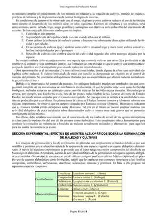 Sitio Argentino de Producción Animal
Página 13 de 14
es necesario ampliar el conocimiento de los mismos en relación a la rotación de cultivos, manejo de residuos,
prácticas de labranza y la implementación de control biológico de malezas.
En condiciones de campo se ha observado que el sorgo, el girasol y otros cultivos reducen el uso de herbicidas
tanto durante el desarrollo de los mismos como en años siguientes. Cultivos de cobertura y sus residuos, tales
como centeno, avena, cebada, trigo, sorgo granífero y sudangrass son efectivos en la reducción del crecimiento de
malezas. Se han ensayado diferentes modos para su empleo:
1. Cultivada el año anterior.
2. Supresión directa de la población de malezas cuando ellos son el cultivo.
3. Como cultivo de cobertura de suelo en quintas o huertos con subsecuente desecación utilizando herbi-
cidas o por heladas.
4. En secuencias de cultivos (p.ej.: sembrar como cultivo invernal trigo y maíz como cultivo estival so-
bre los rastrojos dejados por el primero).
5. Rotación de cultivos con siembra directa del cultivo del segundo año sobre rastrojos dejados por la
especie
Se ensayó también cultivar conjuntamente una especie que controla malezas con otras cuya producción es de
interés (p.ej. centeno y soja sembrados juntos). La limitación de este enfoque es que el cultivo que controla male-
zas puede interferir en el acompañante provocando reducción de rendimiento.
Otra aproximación es el de intercalar 2 o mas cultivos cosechables, donde alguno de ellos tiene actividad ale-
lopática sobre malezas. El cultivo intercalado de maíz con zapallo ha demostrado ser efectivo en el control de
malezas del primero. Se detectaron aleloquímicos liberados por esa cucurbitácea que afectan malezas normalmen-
te perjudiciales al maíz.
Debido a la importancia del control de malezas, los enfoques indicados pueden ser empleados sin una com-
prensión completa de los mecanismos de interferencia involucrados. El uso de plantas superiores como herbicidas
biológicos, incluidas especies no cultivadas para controlar malezas ha recibido escasa atención. Sin embargo se
conoce, por ejemplo, que Euphorbia esula, una de las peores malas hierbas de las llanuras del norte de Estados
Unidos, no invade zonas ocupadas por Artennaria microphylla. Se cree que esto es debido a la sensibilidad a sus-
tancias producidas por esta ultima. En plantaciones de citrus en Florida Lantana camara y Morrenia odorata son
malezas importantes. Se observó que en campos ocupadas por Lantana no crece Morrenia. Bioensayos indicaron
que L. Camara tendría efecto alelopático sobre Morrenia. Tal vez en el futuro se puedan emplear malezas con
actividad alelopática de poca incidencia sobre determinados cultivos contra otras mas graves que se presentan
normalmente en los mismos.
Por último, debe señalarse nuevamente que el conocimiento de los modos de acción de los agentes alelopáticos
es clave para la exploración del uso de los mismos como herbicidas. Esto usualmente ofrece herramientas para
combatir la evolución de resistencias a biocidas de malezas actualmente utilizados y alternativas para aquellos
para los cuales la resistencia ya existe.
SECCIÓN EXPERIMENTAL: EFECTOS DE AGENTES ALELOPÁTICOS SOBRE LA GERMINACIÓN
DE MALEZAS Y CULTIVOS
Los ensayos de germinación y los de crecimiento de plántulas son ampliamente utilizados debido a que son
sencillos y permiten una evaluación rápida de la respuesta de una especie vegetal a un agente alelopático determi-
nado. A través del siguiente experimento se pretende que el lector tenga una mejor comprensión del diseño de un
bioensayo en alelopatía. Se probará, además la actividad inhibitoria de la germinación de algunos agentes alelopá-
ticos conocidos. Como especie receptora se puede utilizar cualquier maleza o cultivo. Macías explorando el posi-
ble uso de agentes alelopáticos como herbicidas, señaló que las malezas mas comunes pertenecen a las familias
compositae, umbeliferae, verbenaceae, cruciferae, solanaceae, liliaceae y gramínea. En base a ello propuso las
siguientes especies receptoras:
Dicotiledóneas
Cruciferae Lepidium sativum L. (Berro)
Compositae Lactuca sativa L. (lechuga)
Solanaceae Lycopersicum esculentum L. (Tomate)
Umbeliferae Daucus carota L. (Zanahoria)
Monocotiledóneas
Liliaceae Allium cepa (Cebolla)
Graminae
Triticum aestivum L. (Trigo)
Hordeum vulgare L. (Cebada)
Zea mays L. (Maíz)
 