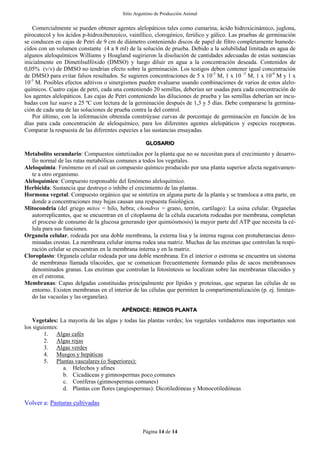 Sitio Argentino de Producción Animal
Página 14 de 14
Comercialmente se pueden obtener agentes alelopáticos tales como cumarina, ácido hidroxicinámico, juglona,
pirocatecol y los ácidos p-hidroxibenzoico, vainíllico, clorogénico, ferúlico y gálico. Las pruebas de germinación
se conducen en cajas de Petri de 9 cm de diámetro conteniendo discos de papel de filtro completamente humede-
cidos con un volumen constante (4 a 8 ml) de la solución de prueba. Debido a la solubilidad limitada en agua de
algunos aleloquímicos Williams y Hoagland sugirieron la disolución de cantidades adecuadas de estas sustancias
inicialmente en Dimetilsulfóxido (DMSO) y luego diluir en agua a la concentración deseada. Contenidos de
0,05% (v/v) de DMSO no tendrían efecto sobre la germinación. Los testigos deben contener igual concentración
de DMSO para evitar falsos resultados. Se sugieren concentraciones de 5 x 10-3
M, 1 x 10 -3
M, 1 x 10-4
M y 1 x
10-5
M. Posibles efectos aditivos o sinergismos pueden evaluarse usando combinaciones de varios de estos alelo-
químicos. Cuatro cajas de petri, cada una conteniendo 20 semillas, deberían ser usadas para cada concentración de
los agentes alelopáticos. Las cajas de Petri conteniendo las diluciones de prueba y las semillas deberían ser incu-
badas con luz suave a 25 ºC con lectura de la germinación después de 1,3 y 5 días. Debe compararse la germina-
ción de cada una de las soluciones de prueba contra la del control.
Por último, con la información obtenida constrúyase curvas de porcentaje de germinación en función de los
días para cada concentración de aleloquímico, para los diferentes agentes alelopáticos y especies receptoras.
Comparar la respuesta de las diferentes especies a las sustancias ensayadas.
GLOSARIO
Metabolito secundario: Compuestos sintetizados por la planta que no se necesitan para el crecimiento y desarro-
llo normal de las rutas metabólicas comunes a todos los vegetales.
Aleloquimia: Fenómeno en el cual un compuesto químico producido por una planta superior afecta negativamen-
te a otro organismo.
Aleloquímico: Compuesto responsable del fenómeno aleloquímico.
Herbicida: Sustancia que destruye o inhibe el crecimiento de las plantas.
Hormona vegetal: Compuesto orgánico que se sintetiza en alguna parte de la planta y se transloca a otra parte, en
donde a concentraciones muy bajas causan una respuesta fisiológica.
Mitocondria (del griego mitos = hilo, hebra; chondros = grano, terrón, cartílago): La usina celular. Organelas
autorreplicantes, que se encuentran en el citoplasma de la célula eucariota rodeadas por membrana, completan
el proceso de consumo de la glucosa generando (por quimiósmosis) la mayor parte del ATP que necesita la cé-
lula para sus funciones.
Organela celular, rodeada por una doble membrana, la externa lisa y la interna rugosa con protuberancias deno-
minadas crestas. La membrana celular interna rodea una matriz. Muchas de las enzimas que controlan la respi-
ración celular se encuentran en la membrana interna y en la matriz.
Cloroplasto: Organela celular rodeada por una doble membrana. En el interior o estroma se encuentra un sistema
de membranas llamada tilacoides, que se comunican frecuentemente formando pilas de sacos membranosos
denominados granas. Las enzimas que controlan la fotosíntesis se localizan sobre las membranas tilacoides y
en el estroma.
Membranas: Capas delgadas constituidas principalmente por lípidos y proteínas, que separan las células de su
entorno. Existen membranas en el interior de las células que permiten la compartimentalización (p. ej. limitan-
do las vacuolas y las organelas).
APÉNDICE: REINOS PLANTA
Vegetales: La mayoría de las algas y todas las plantas verdes; los vegetales verdaderos mas importantes son
los siguientes:
1. Algas cafés
2. Algas rojas
3. Algas verdes
4. Musgos y hepáticas
5. Plantas vasculares (o Superiores):
a. Helechos y afines
b. Cicadáceas y gimnospermas poco comunes
c. Coníferas (gimnospermas comunes)
d. Plantas con flores (angiospermas): Dicotiledóneas y Monocotiledóneas
Volver a: Pasturas cultivadas
 