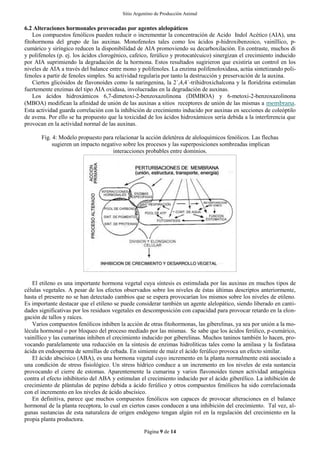 Sitio Argentino de Producción Animal
Página 9 de 14
6.2 Alteraciones hormonales provocadas por agentes alelopáticos
Los compuestos fenólicos pueden reducir o incrementar la concentración de Acido Indol Acético (AIA), una
fitohormona del grupo de las auxinas. Monofenoles tales como los ácidos p-hidroxibenzoico, vainíllico, p-
cumárico y siríngico reducen la disponibilidad de AIA promoviendo su decarboxilación. En contraste, muchos di
y polifenoles (p. ej. los ácidos clorogénico, cafeico, ferúlico y protocatécuico) sinergizan el crecimiento inducido
por AIA suprimiendo la degradación de la hormona. Estos resultados sugirieron que existiría un control en los
niveles de AIA a través del balance entre mono y polifenoles. La enzima polifenoloxidasa, actúa sintetizando poli-
fenoles a partir de fenoles simples. Su actividad regularía por tanto la destrucción y preservación de la auxina.
Ciertos glicósidos de flavonoides como la naringenina, la 2´,4,4´-trihidroxichalcona y la floridzina estimulan
fuertemente enzimas del tipo AIA oxidasa, involucradas en la degradación de auxinas.
Los ácidos hidroxámicos 6,7-dimetoxi-2-benzoxazolinona (DIMBOA) y 6-metoxi-2-benzoxazolinona
(MBOA) modifican la afinidad de unión de las auxinas a sitios receptores de unión de las mismas a membrana.
Esta actividad guarda correlación con la inhibición de crecimiento inducido por auxinas en secciones de coleóptilo
de avena. Por ello se ha propuesto que la toxicidad de los ácidos hidroxámicos sería debida a la interferencia que
provocan en la actividad normal de las auxinas.
Fig. 4: Modelo propuesto para relacionar la acción deletérea de aleloquímicos fenólicos. Las flechas
sugieren un impacto negativo sobre los procesos y las superposiciones sombreadas implican
interacciones probables entre dominios.
El etileno es una importante hormona vegetal cuya síntesis es estimulada por las auxinas en muchos tipos de
células vegetales. A pesar de los efectos observados sobre los niveles de éstas últimas descriptos anteriormente,
hasta el presente no se han detectado cambios que se espera provocarían los mismos sobre los niveles de etileno.
Es importante destacar que el etileno se puede considerar también un agente alelopático, siendo liberado en canti-
dades significativas por los residuos vegetales en descomposición con capacidad para provocar retardo en la elon-
gación de tallos y raíces.
Varios compuestos fenólicos inhiben la acción de otras fitohormonas, las giberelinas, ya sea por unión a la mo-
lécula hormonal o por bloqueo del proceso mediado por las mismas. Se sabe que los ácidos ferúlico, p-cumárico,
vainíllico y las cumarinas inhiben el crecimiento inducido por giberelinas. Muchos taninos también lo hacen, pro-
vocando paralelamente una reducción en la síntesis de enzimas hidrolíticas tales como la amilasa y la fosfatasa
ácida en endosperma de semillas de cebada. En simiente de maíz el ácido ferúlico provoca un efecto similar.
El ácido abscísico (ABA), es una hormona vegetal cuyo incremento en la planta normalmente está asociado a
una condición de stress fisiológico. Un stress hídrico conduce a un incremento en los niveles de esta sustancia
provocando el cierre de estomas. Aparentemente la cumarina y varios flavonoides tienen actividad antagónica
contra el efecto inhibitorio del ABA y estimulan el crecimiento inducido por el ácido giberélico. La inhibición de
crecimiento de plántulas de pepino debida a ácido ferúlico y otros compuestos fenólicos ha sido correlacionada
con el incremento en los niveles de ácido abscísico.
En definitiva, parece que muchos compuestos fenólicos son capaces de provocar alteraciones en el balance
hormonal de la planta receptora, lo cual en ciertos casos conducen a una inhibición del crecimiento. Tal vez, al-
gunas sustancias de esta naturaleza de origen endógeno tengan algún rol en la regulación del crecimiento en la
propia planta productora.
 