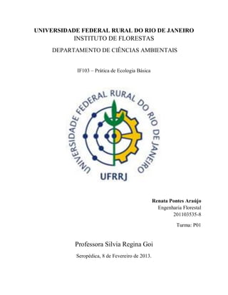 UNIVERSIDADE FEDERAL RURAL DO RIO DE JANEIRO
INSTITUTO DE FLORESTAS
DEPARTAMENTO DE CIÊNCIAS AMBIENTAIS
IF103 – Prática de Ecologia Básica
Renata Pontes Araújo
Engenharia Florestal
201103535-8
Turma: P01
Professora Silvia Regina Goi
Seropédica, 8 de Fevereiro de 2013.
 