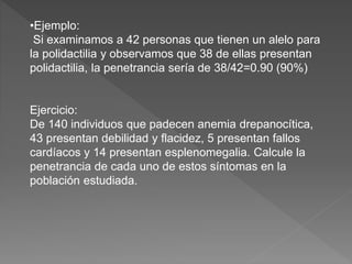 •Ejemplo:
Si examinamos a 42 personas que tienen un alelo para
la polidactilia y observamos que 38 de ellas presentan
polidactilia, la penetrancia sería de 38/42=0.90 (90%)
Ejercicio:
De 140 individuos que padecen anemia drepanocítica,
43 presentan debilidad y flacidez, 5 presentan fallos
cardíacos y 14 presentan esplenomegalia. Calcule la
penetrancia de cada uno de estos síntomas en la
población estudiada.
 