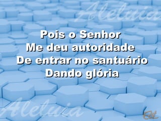 Pois o Senhor
 Me deu autoridade
De entrar no santuário
     Dando glória
 