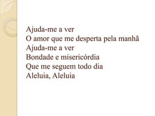Ajuda-me a ver
O amor que me desperta pela manhã
Ajuda-me a ver
Bondade e misericórdia
Que me seguem todo dia
Aleluia, Aleluia
 