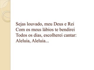 Sejas louvado, meu Deus e Rei
Com os meus lábios te bendirei
Todos os dias, escolherei cantar:
Aleluia, Aleluia...
 
