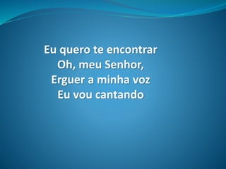 Eu quero te encontrar
Oh, meu Senhor,
Erguer a minha voz
Eu vou cantando
 