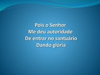Pois o Senhor
Me deu autoridade
De entrar no santuário
Dando glória
 