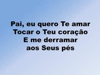 Pai, eu quero Te amar
Tocar o Teu coração
E me derramar
aos Seus pés
 