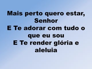 Mais perto quero estar,
Senhor
E Te adorar com tudo o
que eu sou
E Te render glória e
aleluia
 