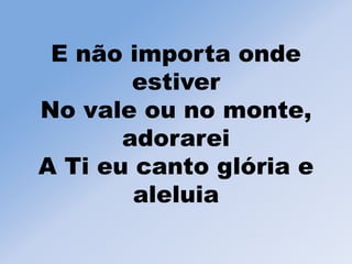 E não importa onde
estiver
No vale ou no monte,
adorarei
A Ti eu canto glória e
aleluia
 