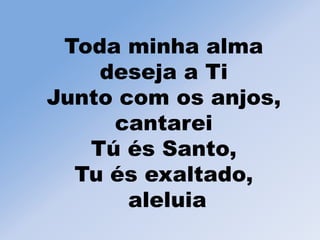 Toda minha alma
deseja a Ti
Junto com os anjos,
cantarei
Tú és Santo,
Tu és exaltado,
aleluia
 