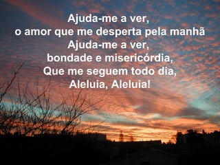 Ajuda-me a ver,
o amor que me desperta pela manhã
Ajuda-me a ver,
bondade e misericórdia,
Que me seguem todo dia,
Aleluia, Aleluia!
 