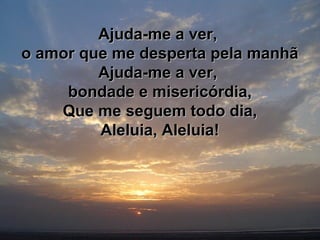 Ajuda-me a ver,Ajuda-me a ver,
o amor que me desperta pela manhão amor que me desperta pela manhã
Ajuda-me a ver,Ajuda-me a ver,
bondade e misericórdia,bondade e misericórdia,
Que me seguem todo dia,Que me seguem todo dia,
Aleluia, Aleluia!Aleluia, Aleluia!
 