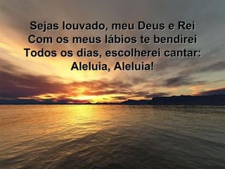 Sejas louvado, meu Deus e ReiSejas louvado, meu Deus e Rei
Com os meus lábios te bendireiCom os meus lábios te bendirei
Todos os dias, escolherei cantar:Todos os dias, escolherei cantar:
Aleluia, Aleluia!Aleluia, Aleluia!
 