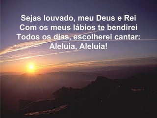 Sejas louvado, meu Deus e Rei
Com os meus lábios te bendirei
Todos os dias, escolherei cantar:
Aleluia, Aleluia!
 