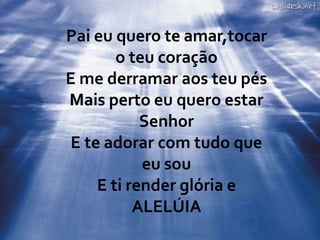 Pai eu quero te amar,tocar
o teu coração
E me derramar aos teu pés
Mais perto eu quero estar
Senhor
E te adorar com tudo que
eu sou
E ti render glória e
ALELÚIA
 