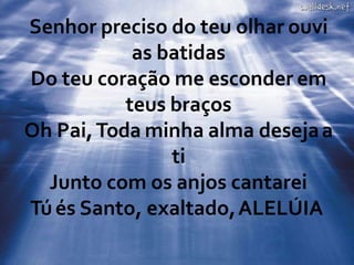 Senhor preciso do teu olhar ouvi
as batidas
Do teu coração me esconder em
teus braços
Oh Pai,Toda minha alma desejaa
ti
Junto com os anjos cantarei
Túés Santo, exaltado,ALELÚIA
 