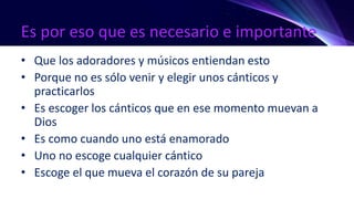 Es por eso que es necesario e importante
• Que los adoradores y músicos entiendan esto
• Porque no es sólo venir y elegir unos cánticos y
practicarlos
• Es escoger los cánticos que en ese momento muevan a
Dios
• Es como cuando uno está enamorado
• Uno no escoge cualquier cántico
• Escoge el que mueva el corazón de su pareja
 