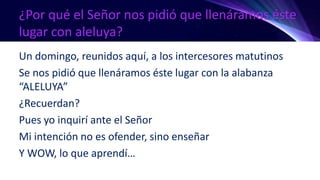 ¿Por qué el Señor nos pidió que llenáramos éste
lugar con aleluya?
Un domingo, reunidos aquí, a los intercesores matutinos
Se nos pidió que llenáramos éste lugar con la alabanza
“ALELUYA”
¿Recuerdan?
Pues yo inquirí ante el Señor
Mi intención no es ofender, sino enseñar
Y WOW, lo que aprendí…
 