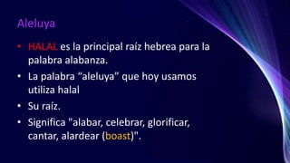 Aleluya
• HALAL es la principal raíz hebrea para la
palabra alabanza.
• La palabra “aleluya” que hoy usamos
utiliza halal
• Su raíz.
• Significa "alabar, celebrar, glorificar,
cantar, alardear (boast)".
 