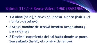 Salmos 113:1-3 Reina-Valera 1960 (RVR1960)
• 1 Alabad (halal), siervos de Jehová, Alabad (halal), el
nombre de Jehová.
• 2 Sea el nombre de Jehová bendito Desde ahora y
para siempre.
• 3 Desde el nacimiento del sol hasta donde se pone,
Sea alabado (halal), el nombre de Jehová.
 