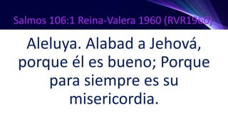 Salmos 106:1 Reina-Valera 1960 (RVR1960)
Aleluya. Alabad a Jehová,
porque él es bueno; Porque
para siempre es su
misericordia.
 