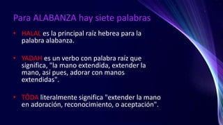 Para ALABANZA hay siete palabras
• HALAL es la principal raíz hebrea para la
palabra alabanza.
• YADAH es un verbo con palabra raíz que
significa, "la mano extendida, extender la
mano, así pues, adorar con manos
extendidas".
• TÔDA literalmente significa "extender la mano
en adoración, reconocimiento, o aceptación".
 