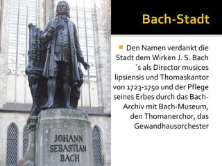 Den Namen verdankt die
Stadt dem Wirken J. S. Bach
´s als Director musices
lipsiensis und Thomaskantor
von 1723-1750 und der Pflege
seines Erbes durch das BachArchiv mit Bach-Museum,
den Thomanerchor, das
Gewandhausorchester


 