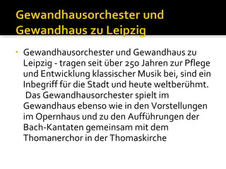 •

Gewandhausorchester und Gewandhaus zu
Leipzig - tragen seit über 250 Jahren zur Pflege
und Entwicklung klassischer Musik bei, sind ein
Inbegriff für die Stadt und heute weltberühmt.
Das Gewandhausorchester spielt im
Gewandhaus ebenso wie in den Vorstellungen
im Opernhaus und zu den Aufführungen der
Bach-Kantaten gemeinsam mit dem
Thomanerchor in der Thomaskirche

 