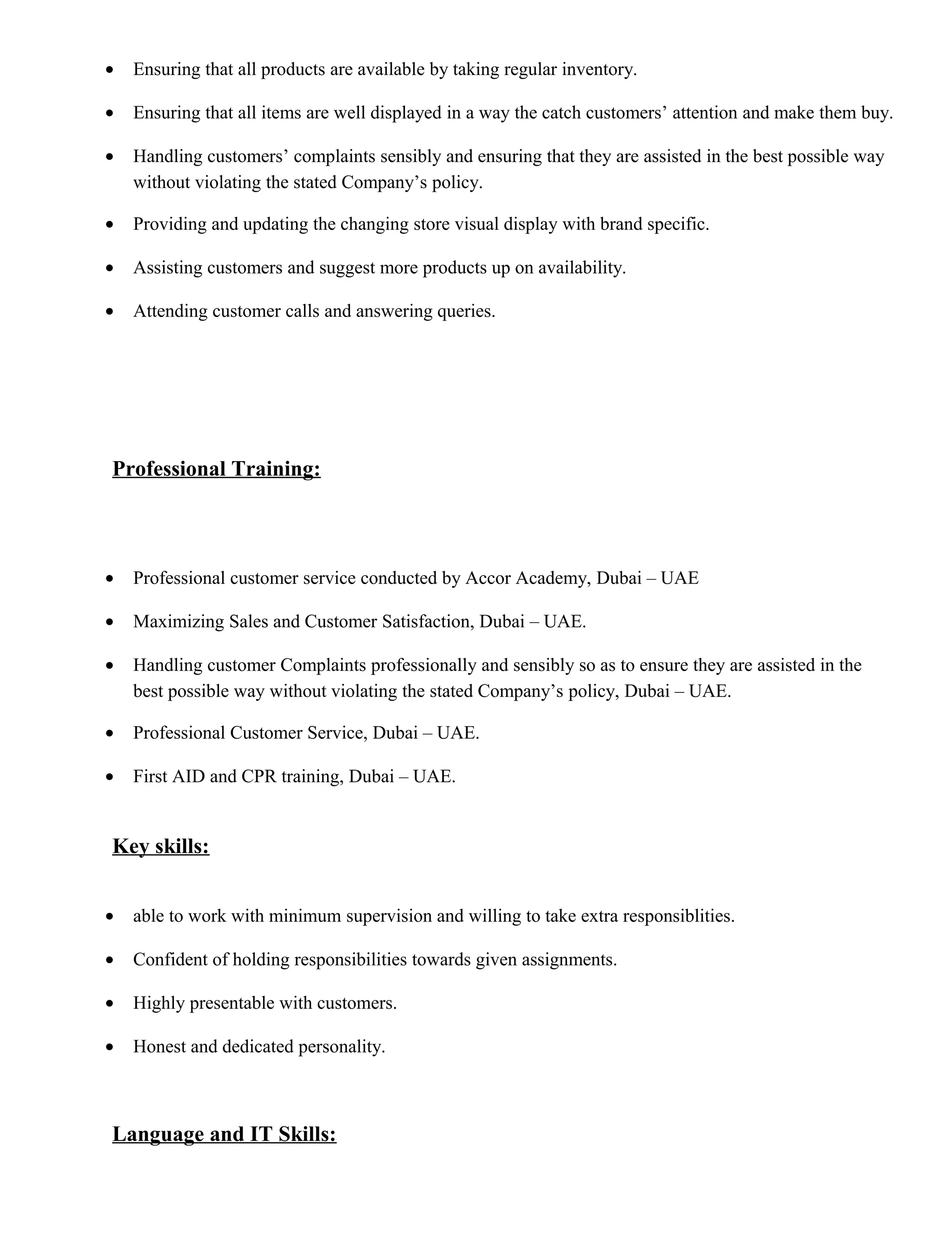• Ensuring that all products are available by taking regular inventory.
• Ensuring that all items are well displayed in a way the catch customers’ attention and make them buy.
• Handling customers’ complaints sensibly and ensuring that they are assisted in the best possible way
without violating the stated Company’s policy.
• Providing and updating the changing store visual display with brand specific.
• Assisting customers and suggest more products up on availability.
• Attending customer calls and answering queries.
Professional Training:
• Professional customer service conducted by Accor Academy, Dubai – UAE
• Maximizing Sales and Customer Satisfaction, Dubai – UAE.
• Handling customer Complaints professionally and sensibly so as to ensure they are assisted in the
best possible way without violating the stated Company’s policy, Dubai – UAE.
• Professional Customer Service, Dubai – UAE.
• First AID and CPR training, Dubai – UAE.
Key skills:
• able to work with minimum supervision and willing to take extra responsiblities.
• Confident of holding responsibilities towards given assignments.
• Highly presentable with customers.
• Honest and dedicated personality.
Language and IT Skills:
 