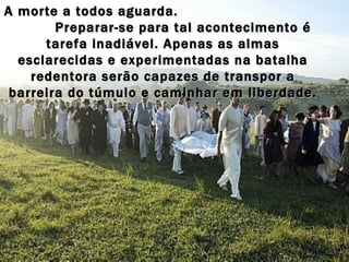 A morte a todos aguarda.  Preparar-se para tal acontecimento é tarefa inadiável. Apenas as almas esclarecidas e experimentadas na batalha redentora serão capazes de transpor a barreira do túmulo e caminhar em liberdade. 