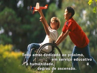 Todo amor dedicado ao próximo,  em serviço educativo à humanidade,  é degrau de ascensão.  