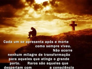 Cada um se apresenta após a morte  como sempre viveu.  Não ocorre nenhum milagre de transformação para aqueles que atinge o grande porto.  Raros são aqueles que despertam com  a consciência livre, após a inevitável travessia.  
