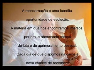 A reencarnação é uma bendita  oportunidade de evolução. A matéria em que nos encontramos imersos,  por ora, é abençoado campo de luta e de aprimoramento pessoal. Cada dia de que dispomos na carne é nova chance de recomeço. 