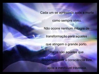 Cada um se apresenta após a morte como sempre viveu. Não ocorre nenhum milagre de  transformação para aqueles  que atingem o grande porto.  Raros são aqueles que  despertam com a consciência livre, após a inevitável travessia. 