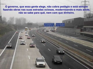 O governo, que essa gente elege, não cobra pedágio e está sempre
fazendo obras nas suas estradas ociosas, modernizando-a mais ainda,
            não se sabe para quê, nem com que dinheiro.
 