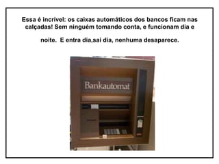 Essa é incrível: os caixas automáticos dos bancos ficam nas
 calçadas! Sem ninguém tomando conta, e funcionam dia e

      noite. E entra dia,sai dia, nenhuma desaparece.
 