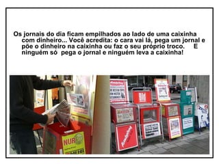 Os jornais do dia ficam empilhados ao lado de uma caixinha
  com dinheiro... Você acredita: o cara vai lá, pega um jornal e
  põe o dinheiro na caixinha ou faz o seu próprio troco. E
  ninguém só pega o jornal e ninguém leva a caixinha!
 