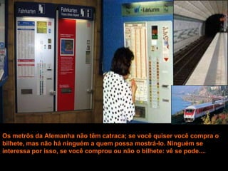 Os metrôs da Alemanha não têm catraca; se você quiser você compra o
bilhete, mas não há ninguém a quem possa mostrá-lo. Ninguém se
interessa por isso, se você comprou ou não o bilhete: vê se pode....
 