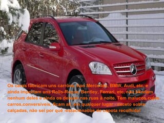 Os caras fabricam uns carrões, tipo Mercedes, BMW, Audi, etc, e ainda importam uns Rolls-Royce, Bentley, Ferrari, etc, não blindam nenhum deles e ainda os deixam nas ruas à noite. Tem malucos cujos carros,conversíveis, ficam ali, em qualquer lugar - exceto sobre calçadas, não sei por quê -estacionados de capota recolhida!  