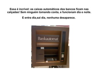 Essa é incrível: os caixas automáticos dos bancos ficam nas calçadas! Sem ninguém tomando conta, e funcionam dia e noite.  E entra dia,sai dia, nenhuma desaparece.   