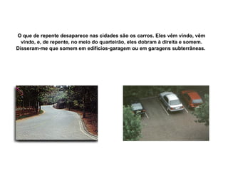 O que de repente desaparece nas cidades são os carros. Eles vêm vindo, vêm vindo, e, de repente, no meio do quarteirão, eles dobram à direita e somem. Disseram-me que somem em edifícios-garagem ou em garagens subterrâneas.   