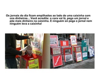 Os jornais do dia ficam empilhados ao lado de uma caixinha com uns dinheiros... Você acredita: o cara vai lá, pega um jornal e põe mais dinheiro na caixinha. E ninguém só pega o jornal nem ninguém leva a caixinha! 