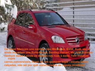 Os caras fabricam uns carrões, tipo Mercedes, BMW, Audi, etc, e
ainda importam uns Rolls-Royce, Bentley, Ferrari, etc, não blindam
nenhum deles e ainda os deixam nas ruas à noite. Tem malucos
   cujos
carros,conversíveis, ficam ali, em qualquer lugar - exceto sobre
calçadas, não sei por quê -estacionados de capota recolhida!
 
