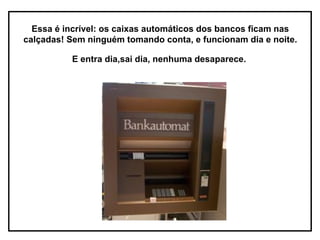 Essa é incrível: os caixas automáticos dos bancos ficam nas
calçadas! Sem ninguém tomando conta, e funcionam dia e noite.

          E entra dia,sai dia, nenhuma desaparece.
 